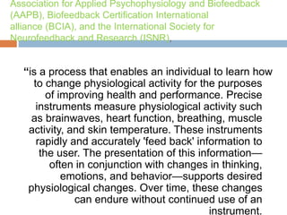Association for Applied Psychophysiology and Biofeedback
(AAPB), Biofeedback Certification International
alliance (BCIA), and the International Society for
Neurofeedback and Research (ISNR),
“is a process that enables an individual to learn how
to change physiological activity for the purposes
of improving health and performance. Precise
instruments measure physiological activity such
as brainwaves, heart function, breathing, muscle
activity, and skin temperature. These instruments
rapidly and accurately 'feed back' information to
the user. The presentation of this information—
often in conjunction with changes in thinking,
emotions, and behavior—supports desired
physiological changes. Over time, these changes
can endure without continued use of an
instrument.
 