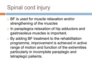 Spinal cord injury
 BF is used for muscle relaxation and/or
strengthening of the muscles
 In paraplegics relaxation of hip adductors and
gastrosoleus muscles is important.
 By adding BF treatment to the rehabilitation
programme, improvement is achieved in active
range of motion and function of the extremities
particularly in incomplete paraplegic and
tetraplegic patients.
 