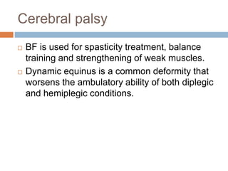 Cerebral palsy
 BF is used for spasticity treatment, balance
training and strengthening of weak muscles.
 Dynamic equinus is a common deformity that
worsens the ambulatory ability of both diplegic
and hemiplegic conditions.
 