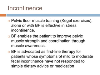 Incontinence
 Pelvic floor muscle training (Kegel exercises),
alone or with BF is effective in stress
incontinence.
 BF enables the patient to improve pelvic
muscle strength and coordination through
muscle awareness.
 BF is advocated as first-line therapy for
patients whose symptoms of mild to moderate
fecal incontinence have not responded to
simple dietary advice or medication
 