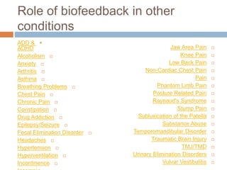 Role of biofeedback in other
conditions
ADD &
ADHD
Alcoholism
Anxiety
Arthritis
Asthma
Breathing Problems
Chest Pain
Chronic Pain
Constipation
Drug Addiction
Epilepsy/Seizure
Fecal Elimination Disorder
Headaches
Hypertension
Hyperventilation
Incontinence
Jaw Area Pain
Knee Pain
Low Back Pain
Non-Cardiac Chest Pain
Pain
Phantom Limb Pain
Posture Related Pain
Raynaud's Syndrome
Stump Pain
Subluxication of the Patella
Substance Abuse
Temporomandibular Disorder
Traumatic Brain Injury
TMJ/TMD
Urinary Elimination Disorders
Vulvar Vestibulitis
 