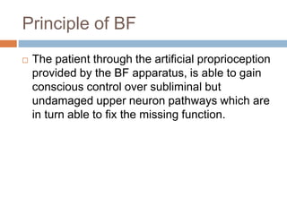 Principle of BF
 The patient through the artificial proprioception
provided by the BF apparatus, is able to gain
conscious control over subliminal but
undamaged upper neuron pathways which are
in turn able to fix the missing function.
 