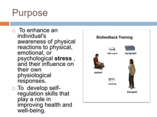 Purpose
 To enhance an
individual's
awareness of physical
reactions to physical,
emotional, or
psychological stress ,
and their influence on
their own
physiological
responses.
 To develop self-
regulation skills that
play a role in
improving health and
well-being.
 