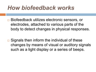 How biofeedback works
 Biofeedback utilizes electronic sensors, or
electrodes, attached to various parts of the
body to detect changes in physical responses.
 Signals then inform the individual of these
changes by means of visual or auditory signals
such as a light display or a series of beeps.
 