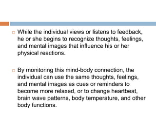  While the individual views or listens to feedback,
he or she begins to recognize thoughts, feelings,
and mental images that influence his or her
physical reactions.
 By monitoring this mind-body connection, the
individual can use the same thoughts, feelings,
and mental images as cues or reminders to
become more relaxed, or to change heartbeat,
brain wave patterns, body temperature, and other
body functions.
 