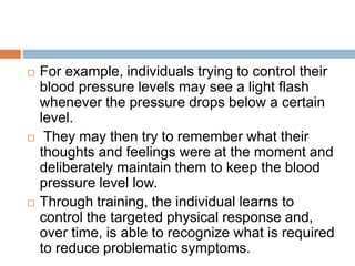  For example, individuals trying to control their
blood pressure levels may see a light flash
whenever the pressure drops below a certain
level.
 They may then try to remember what their
thoughts and feelings were at the moment and
deliberately maintain them to keep the blood
pressure level low.
 Through training, the individual learns to
control the targeted physical response and,
over time, is able to recognize what is required
to reduce problematic symptoms.
 