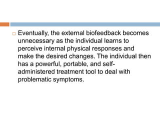  Eventually, the external biofeedback becomes
unnecessary as the individual learns to
perceive internal physical responses and
make the desired changes. The individual then
has a powerful, portable, and self-
administered treatment tool to deal with
problematic symptoms.
 
