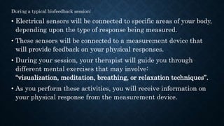 During a typical biofeedback session:
• Electrical sensors will be connected to specific areas of your body,
depending upon the type of response being measured.
• These sensors will be connected to a measurement device that
will provide feedback on your physical responses.
• During your session, your therapist will guide you through
different mental exercises that may involve:
“visualization, meditation, breathing, or relaxation techniques”.
• As you perform these activities, you will receive information on
your physical response from the measurement device.
 