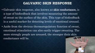 GALVANIC SKIN RESPONSE
• Galvanic skin response, also known as skin conductance, is
a type of biofeedback that involves measuring the amount
of sweat on the surface of the skin. This type of biofeedback
is a useful marker for detecting levels of emotional arousal.
• Aside from the obvious thermoregulatory function of sweat,
emotional stimulation can also easily trigger sweating. The
more strongly people are aroused, the stronger their skin
conductance will be.
 