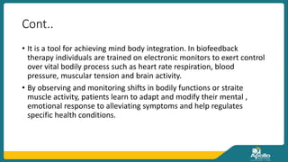 Cont..
• It is a tool for achieving mind body integration. In biofeedback
therapy individuals are trained on electronic monitors to exert control
over vital bodily process such as heart rate respiration, blood
pressure, muscular tension and brain activity.
• By observing and monitoring shifts in bodily functions or straite
muscle activity, patients learn to adapt and modify their mental ,
emotional response to alleviating symptoms and help regulates
specific health conditions.
 