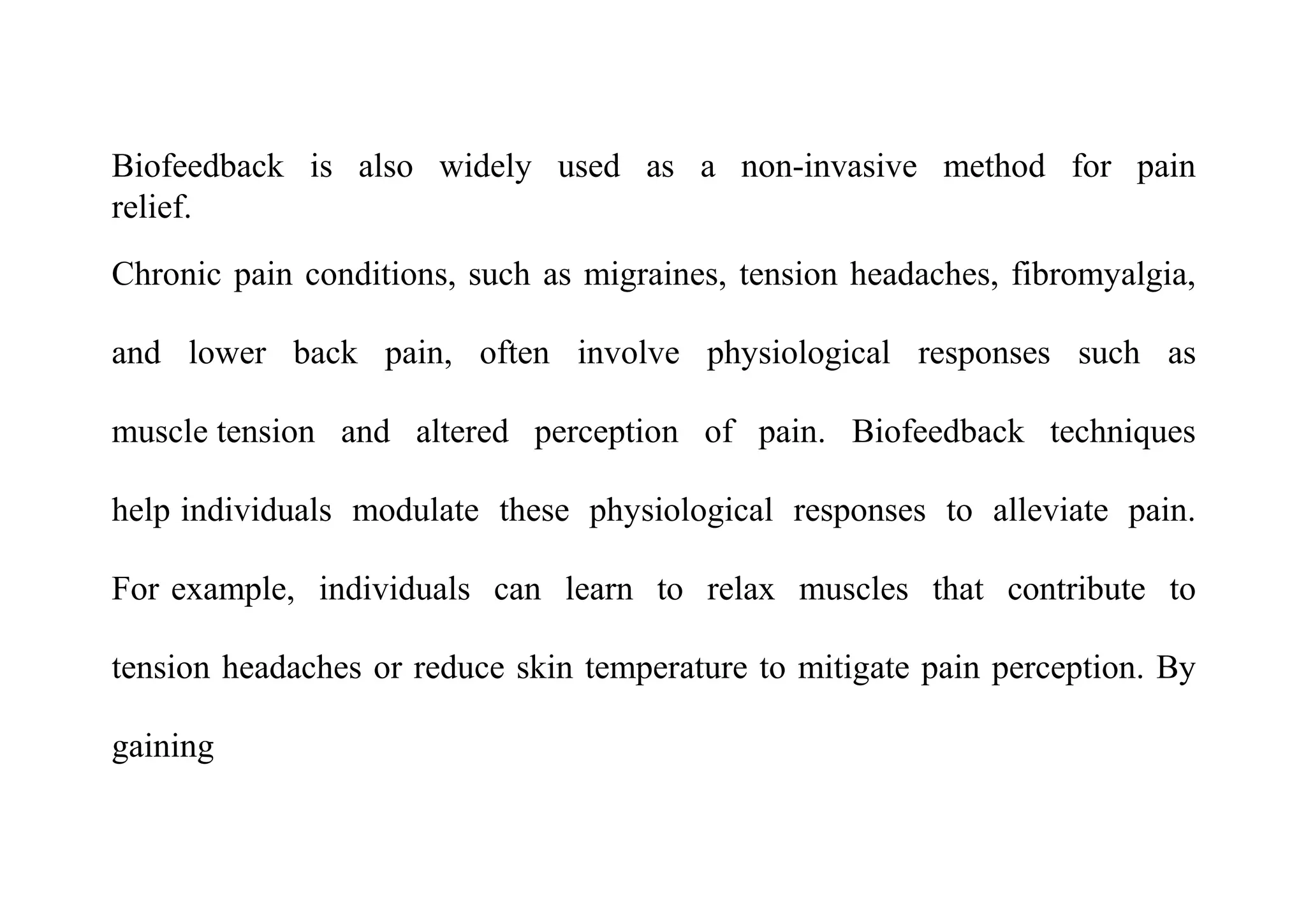 Biofeedback is also widely used as a non-invasive method for pain
relief.
Chronic pain conditions, such as migraines, tension headaches, fibromyalgia,
and lower back pain, often involve physiological responses such as
muscle tension and altered perception of pain. Biofeedback techniques
help individuals modulate these physiological responses to alleviate pain.
For example, individuals can learn to relax muscles that contribute to
tension headaches or reduce skin temperature to mitigate pain perception. By
gaining
 
