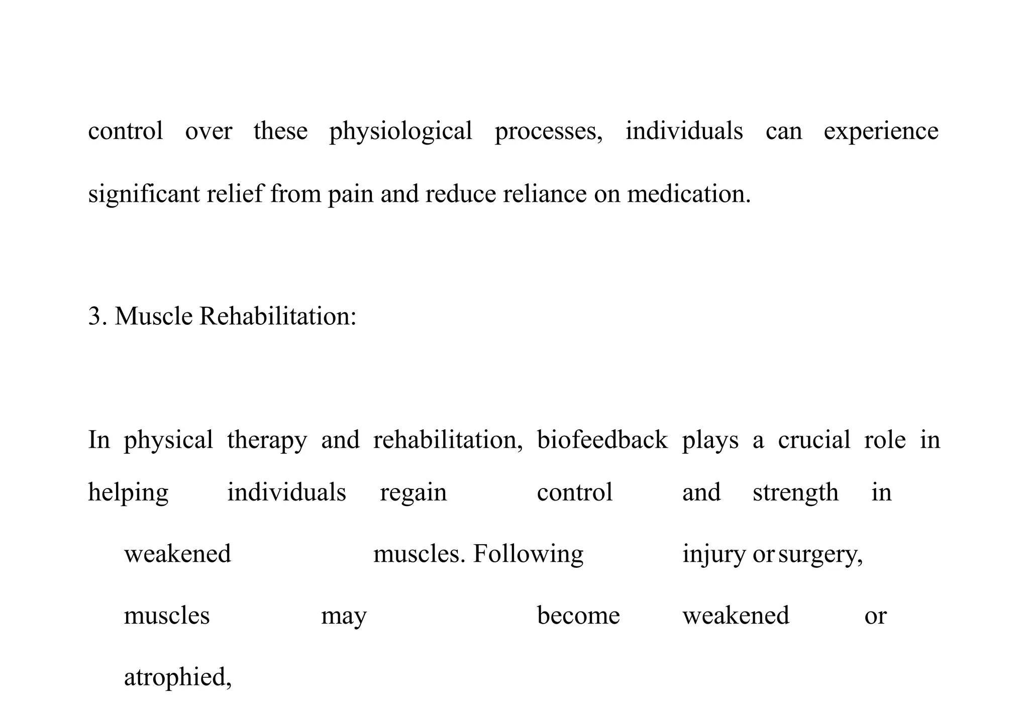 control over these physiological processes, individuals
significant relief from pain and reduce reliance on medication.
can experience
3. Muscle Rehabilitation:
In physical therapy and rehabilitation, biofeedback plays a crucial role in
helping individuals regain control and strength in
weakened muscles. Following injury orsurgery,
muscles may become weakened or
atrophied,
 