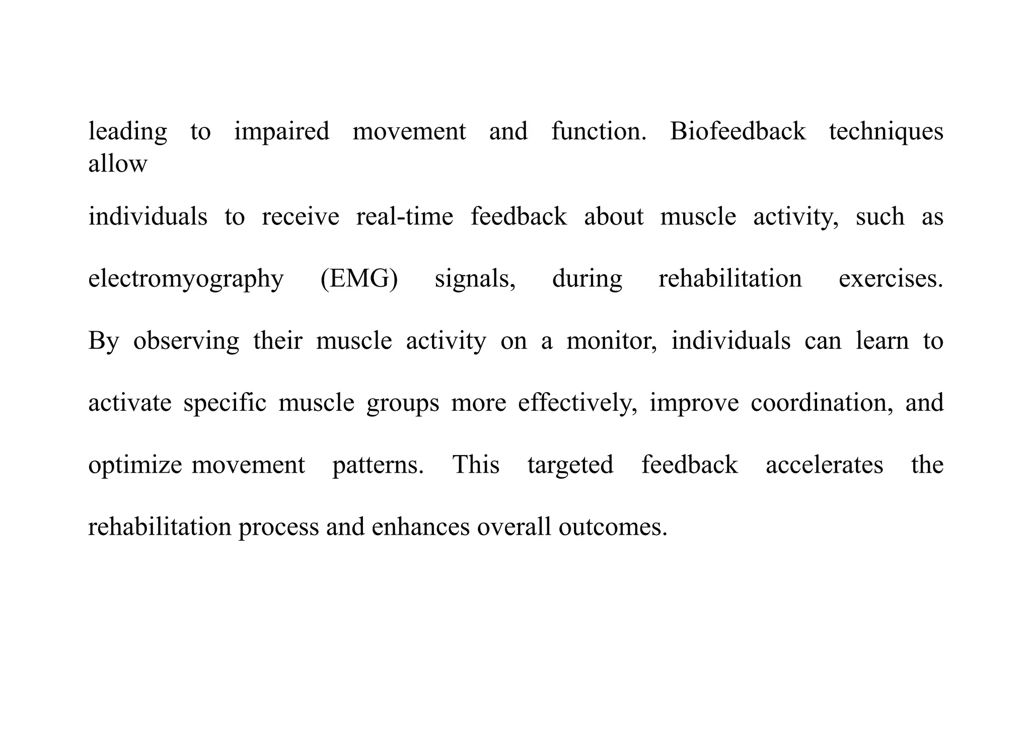 leading to impaired movement and function. Biofeedback techniques
allow
individuals to receive real-time feedback about muscle activity, such as
electromyography (EMG) signals, during rehabilitation exercises.
By observing their muscle activity on a monitor, individuals can learn to
activate specific muscle groups more effectively, improve coordination, and
optimize movement patterns. This targeted feedback accelerates the
rehabilitation process and enhances overall outcomes.
 