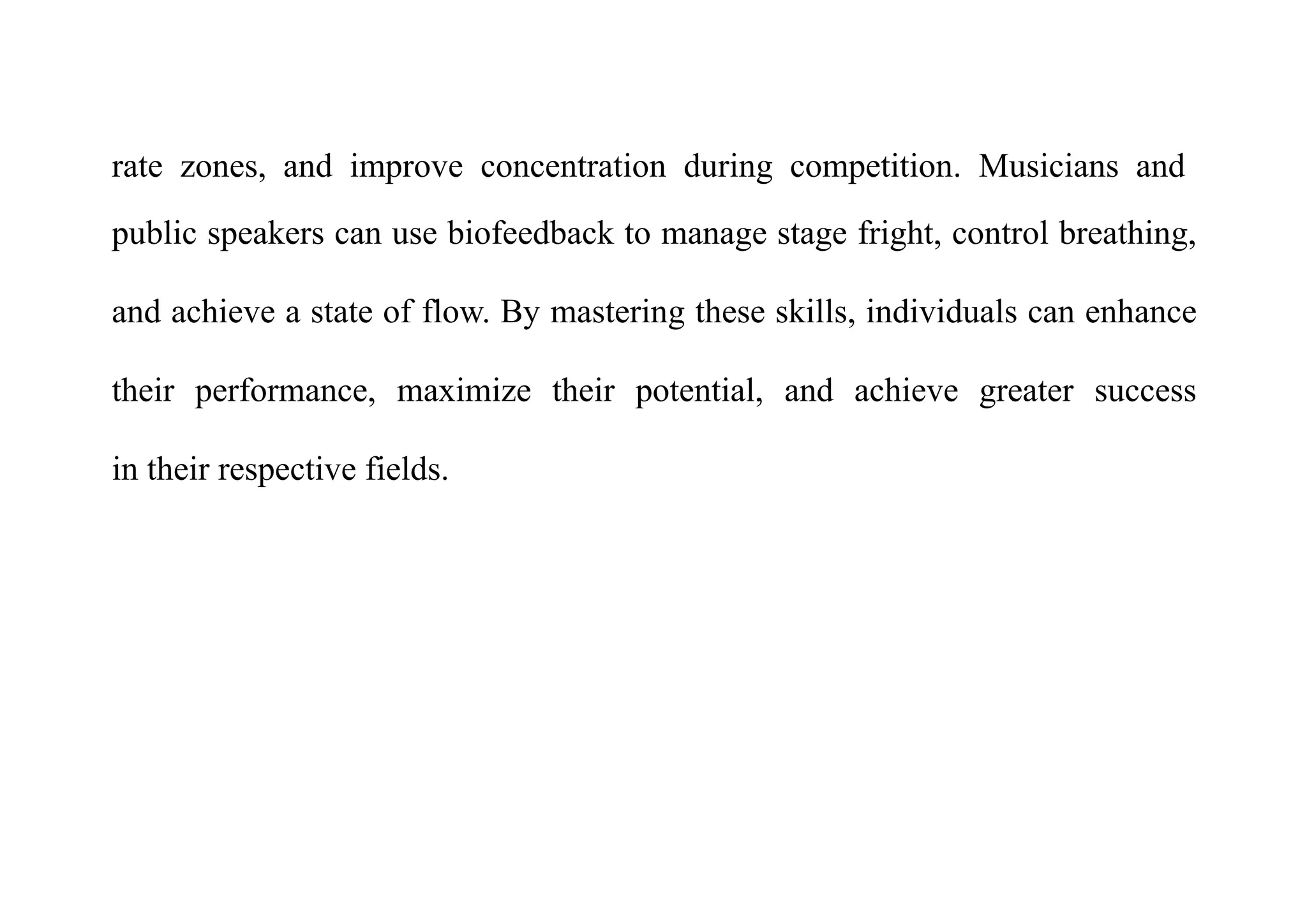 rate zones, and improve concentration during competition. Musicians and
public speakers can use biofeedback to manage stage fright, control breathing,
and achieve a state of flow. By mastering these skills, individuals can enhance
their performance, maximize their potential, and achieve greater success
in their respective fields.
 