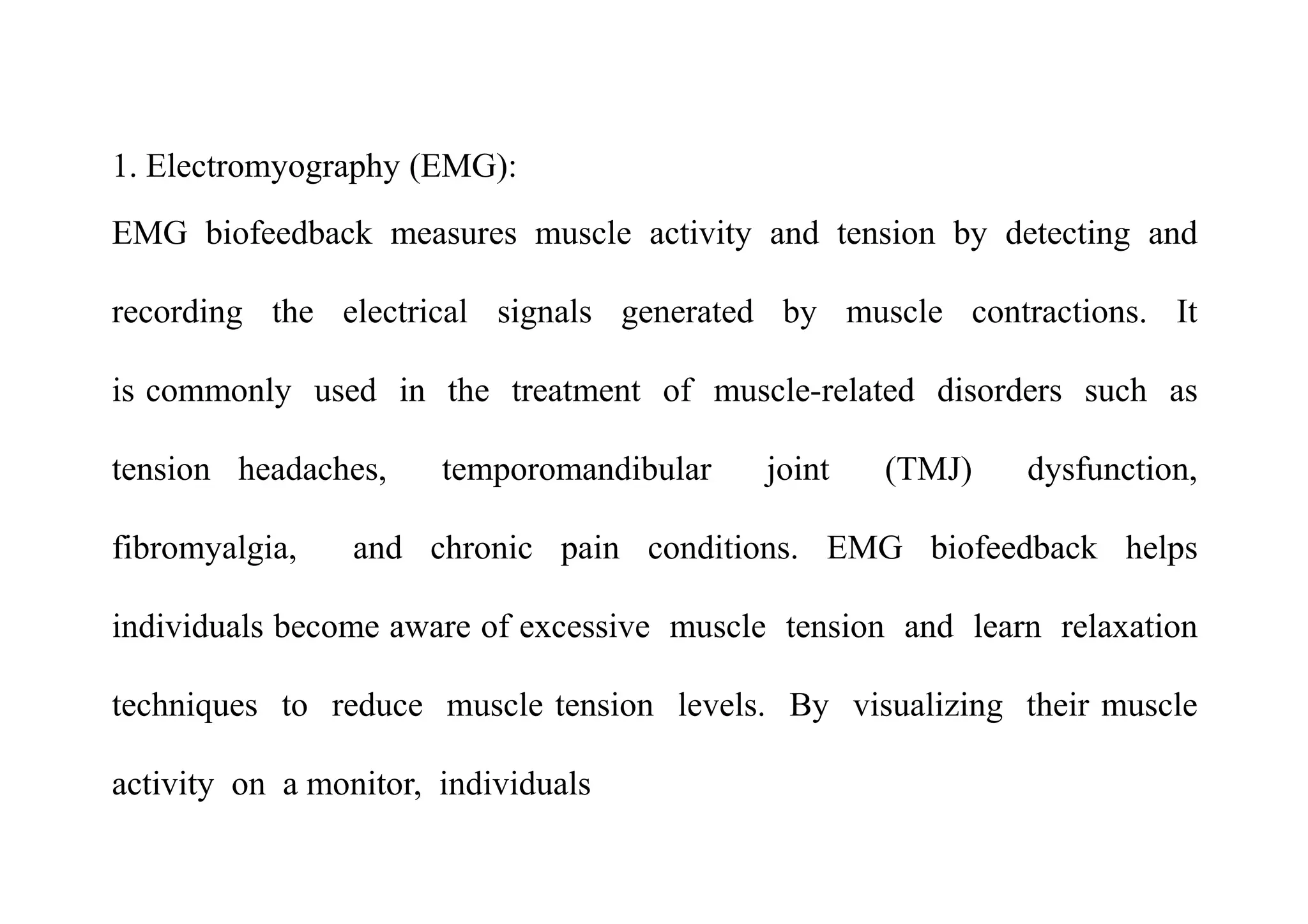 1. Electromyography (EMG):
EMG biofeedback measures muscle activity and tension by detecting and
recording the electrical signals generated by muscle contractions. It
is commonly used in the treatment of muscle-related disorders such as
tension headaches, temporomandibular joint (TMJ) dysfunction,
fibromyalgia, and chronic pain conditions. EMG biofeedback helps
individuals become aware of excessive muscle tension and learn relaxation
techniques to reduce muscle tension levels. By visualizing their muscle
activity on a monitor, individuals
 