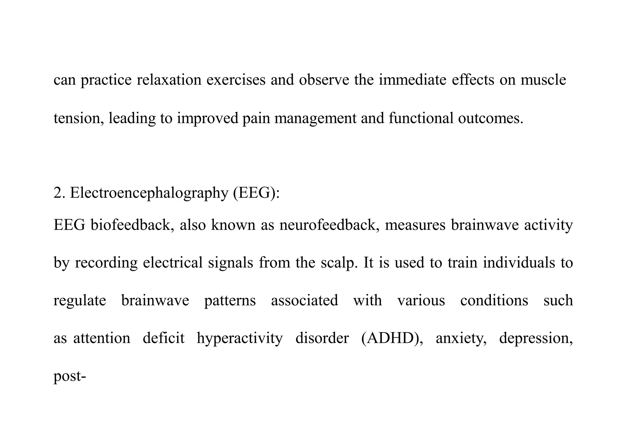 can practice relaxation exercises and observe the immediate effects on muscle
tension, leading to improved pain management and functional outcomes.
2. Electroencephalography (EEG):
EEG biofeedback, also known as neurofeedback, measures brainwave activity
by recording electrical signals from the scalp. It is used to train individuals to
regulate brainwave patterns associated with various conditions such
as attention deficit hyperactivity disorder (ADHD), anxiety, depression,
post-
 