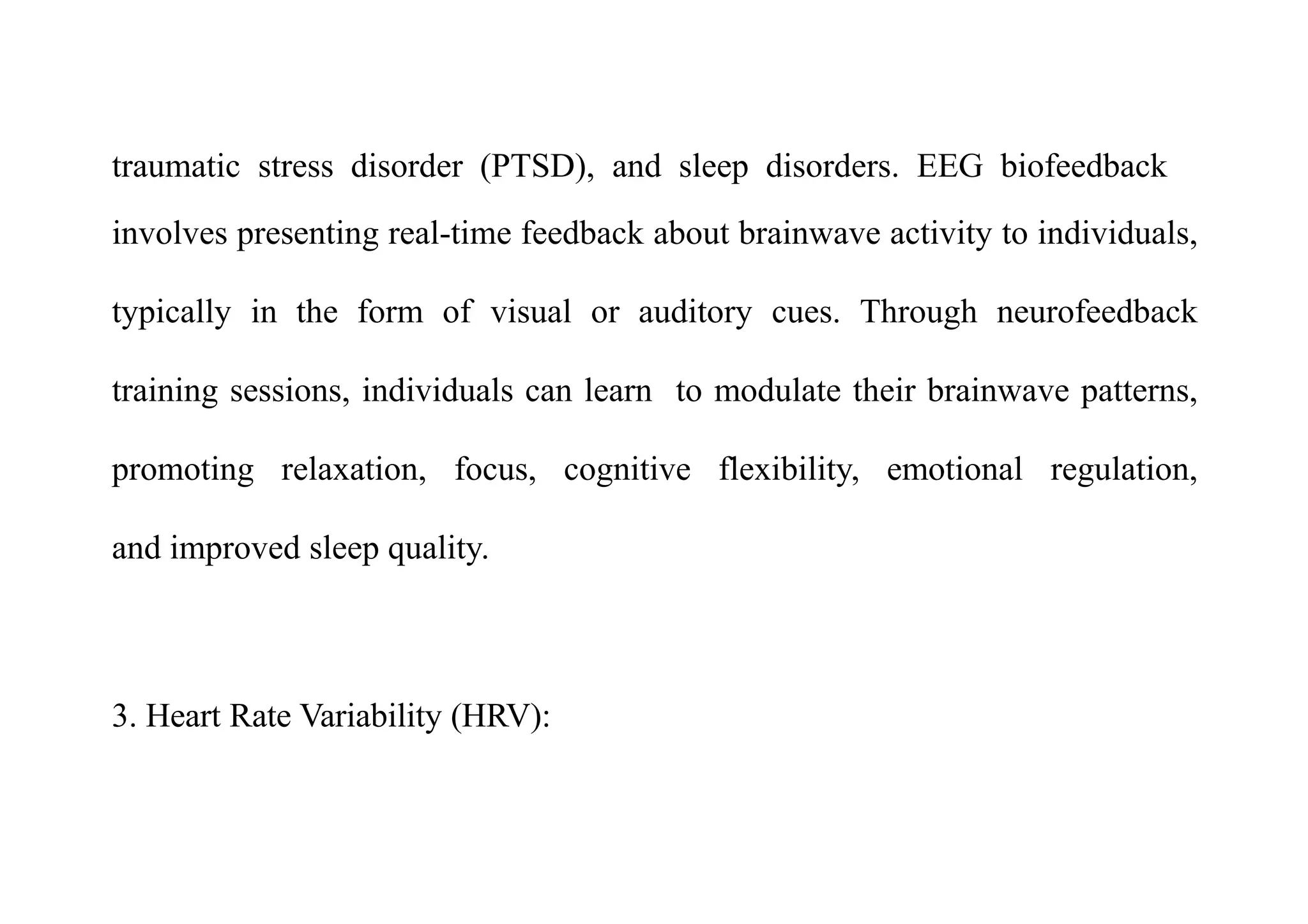 traumatic stress disorder (PTSD), and sleep disorders. EEG biofeedback
involves presenting real-time feedback about brainwave activity to individuals,
typically in the form of visual or auditory cues. Through neurofeedback
training sessions, individuals can learn to modulate their brainwave patterns,
promoting relaxation, focus, cognitive flexibility, emotional regulation,
and improved sleep quality.
3. Heart Rate Variability (HRV):
 