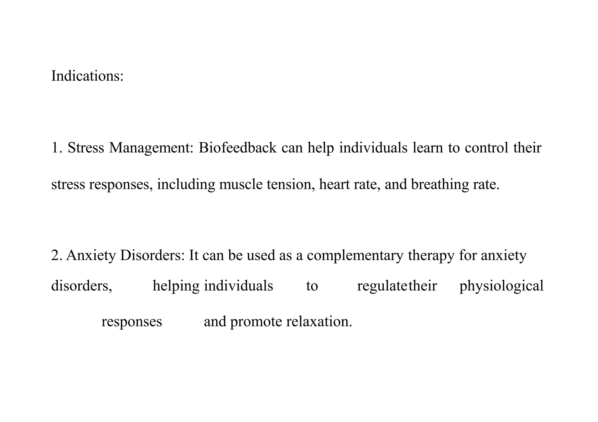Indications:
1. Stress Management: Biofeedback can help individuals learn to control their
stress responses, including muscle tension, heart rate, and breathing rate.
2. Anxiety Disorders: It can be used as a complementary therapy for anxiety
disorders, helping individuals to regulatetheir physiological
responses and promote relaxation.
 