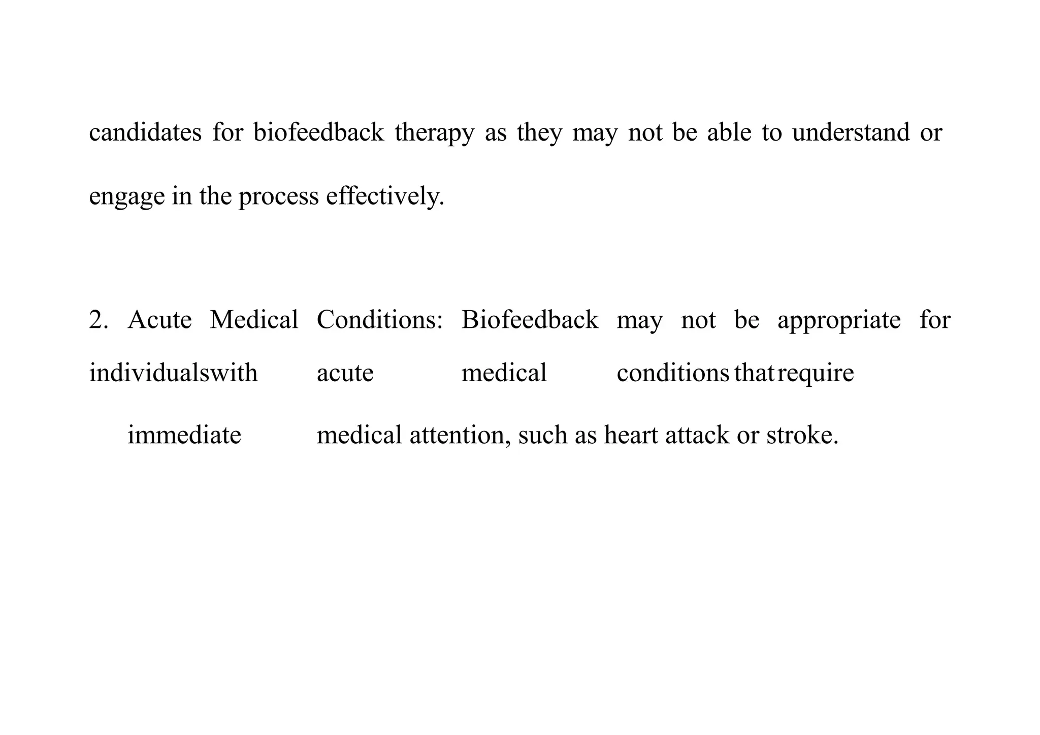 candidates for biofeedback therapy as they may not be able to understand or
engage in the process effectively.
2. Acute Medical Conditions: Biofeedback may not be appropriate for
individualswith acute medical conditionsthatrequire
immediate medical attention, such as heart attack or stroke.
 