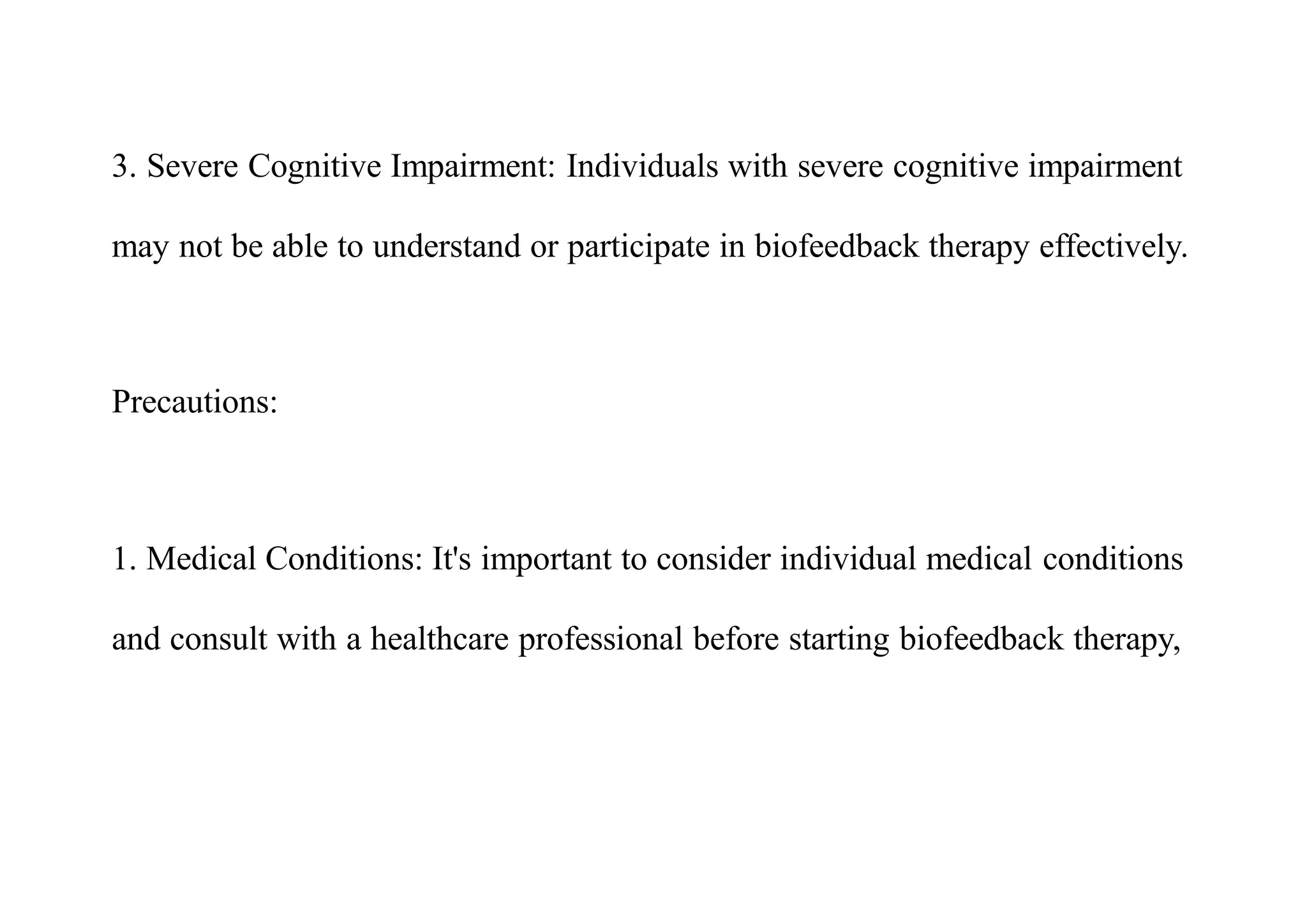3. Severe Cognitive Impairment: Individuals with severe cognitive impairment
may not be able to understand or participate in biofeedback therapy effectively.
Precautions:
1. Medical Conditions: It's important to consider individual medical conditions
and consult with a healthcare professional before starting biofeedback therapy,
 