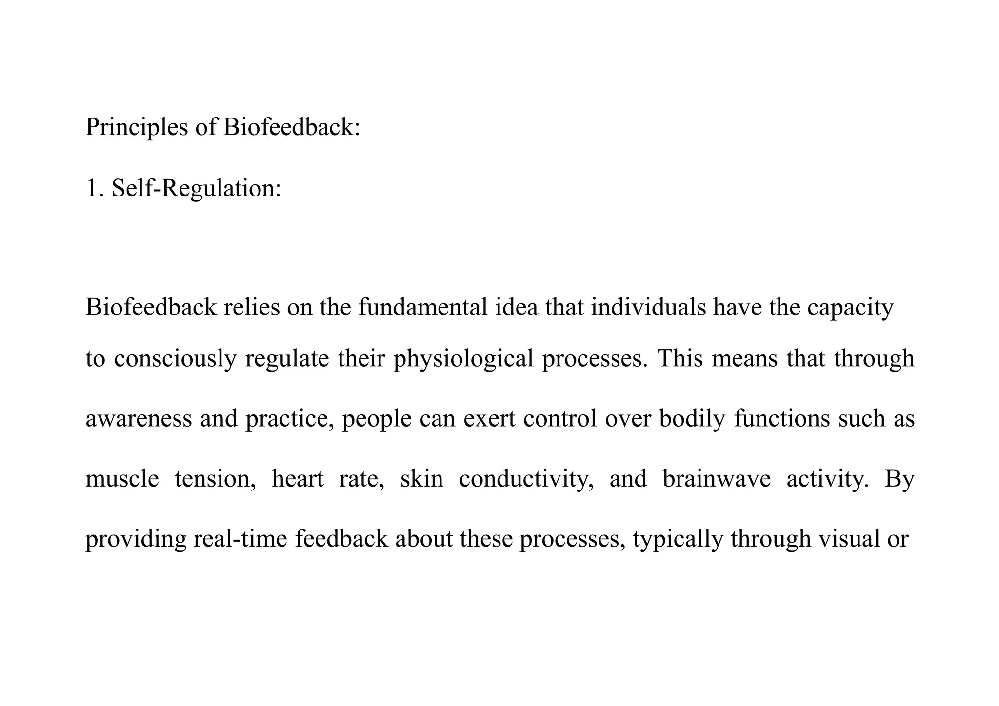 Principles of Biofeedback:
1. Self-Regulation:
Biofeedback relies on the fundamental idea that individuals have the capacity
to consciously regulate their physiological processes. This means that through
awareness and practice, people can exert control over bodily functions such as
muscle tension, heart rate, skin conductivity, and brainwave activity. By
providing real-time feedback about these processes, typically through visual or
 