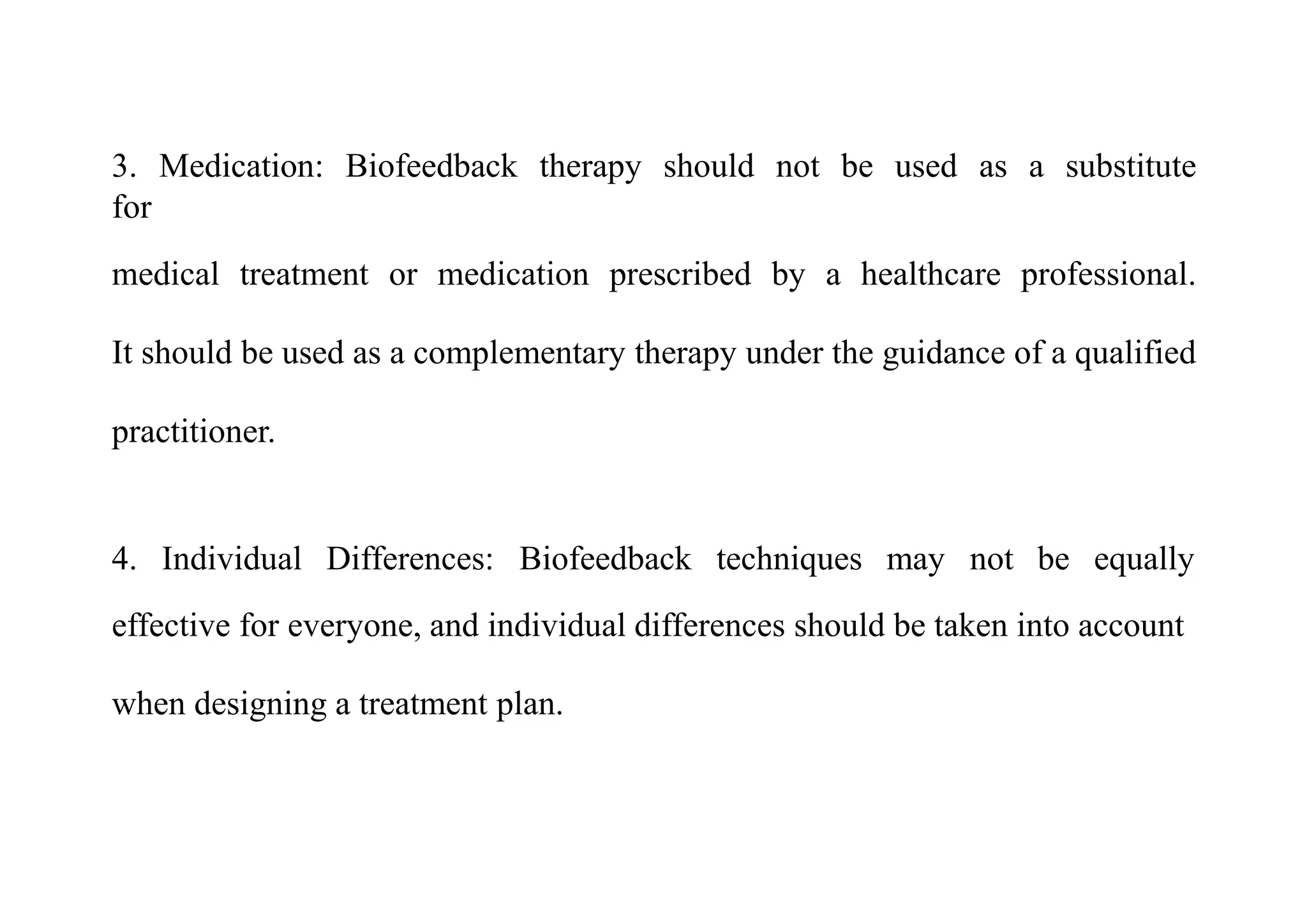 3. Medication: Biofeedback therapy should not be used as a substitute
for
medical treatment or medication prescribed by a healthcare professional.
It should be used as a complementary therapy under the guidance of a qualified
practitioner.
4. Individual Differences: Biofeedback techniques may not be equally
effective for everyone, and individual differences should be taken into account
when designing a treatment plan.
 