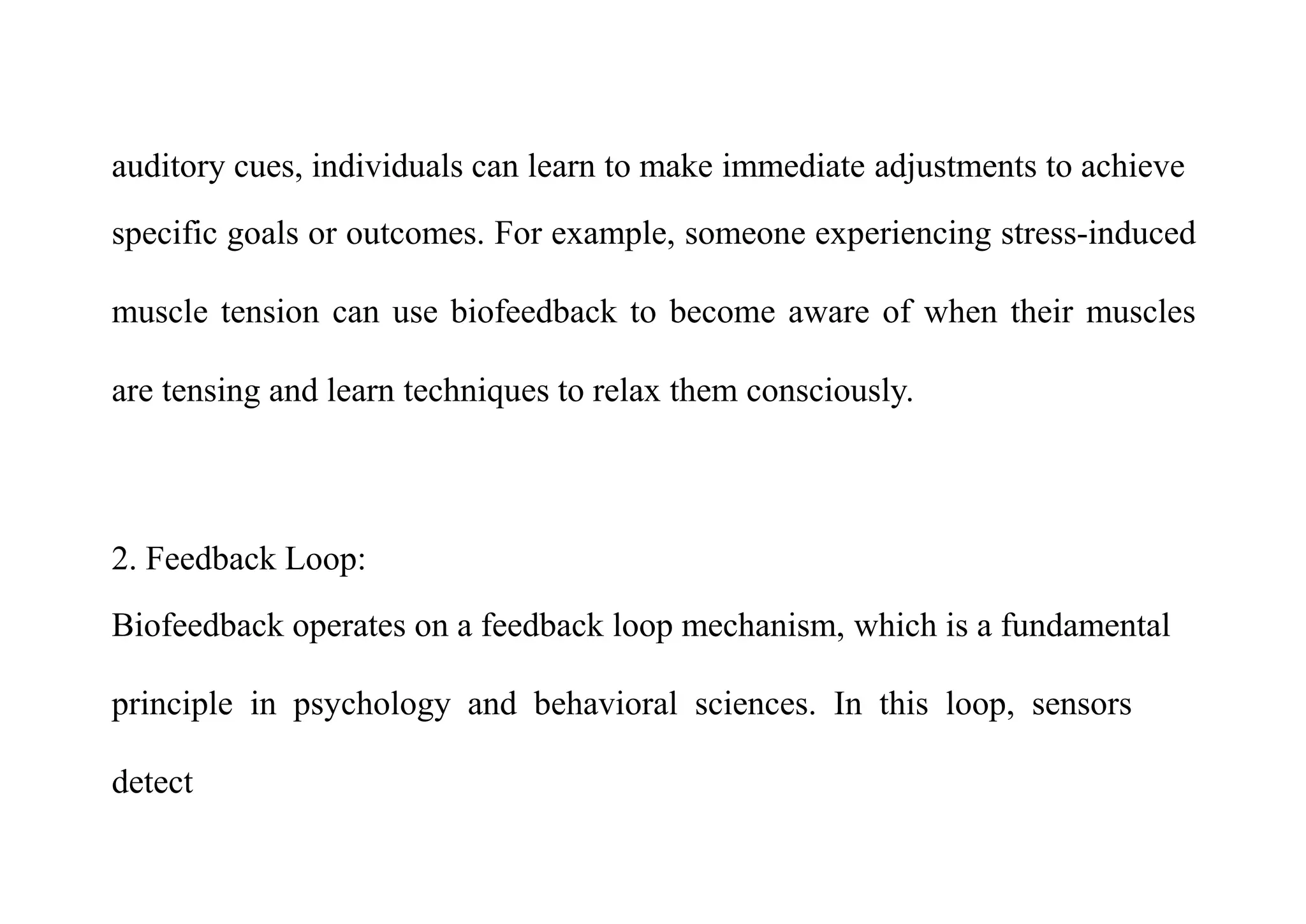 auditory cues, individuals can learn to make immediate adjustments to achieve
specific goals or outcomes. For example, someone experiencing stress-induced
muscle tension can use biofeedback to become aware of when their muscles
are tensing and learn techniques to relax them consciously.
2. Feedback Loop:
Biofeedback operates on a feedback loop mechanism, which is a fundamental
principle in psychology and behavioral sciences. In this loop, sensors
detect
 