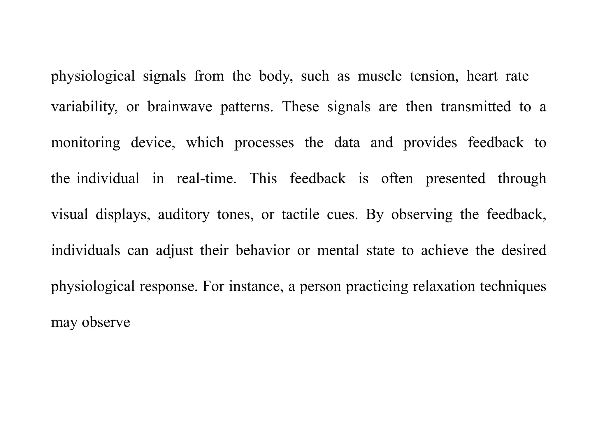 physiological signals from the body, such as muscle tension, heart rate
variability, or brainwave patterns. These signals are then transmitted to a
monitoring device, which processes the data and provides feedback to
the individual in real-time. This feedback is often presented through
visual displays, auditory tones, or tactile cues. By observing the feedback,
individuals can adjust their behavior or mental state to achieve the desired
physiological response. For instance, a person practicing relaxation techniques
may observe
 