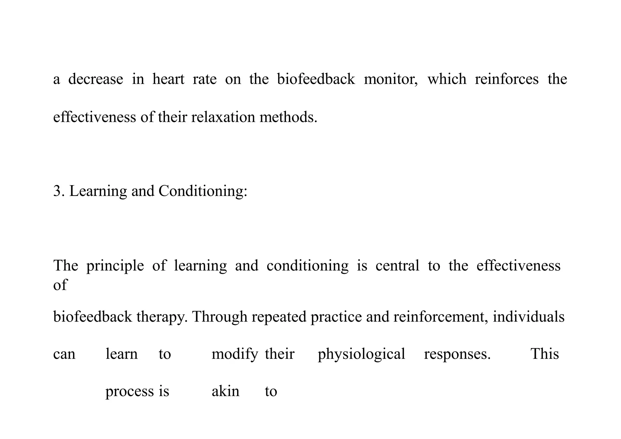 a decrease in heart rate on the biofeedback monitor, which reinforces the
effectiveness of their relaxation methods.
3. Learning and Conditioning:
The principle of learning and conditioning is central to the effectiveness
of
biofeedback therapy. Through repeated practice and reinforcement, individuals
can learn to modify their physiological responses. This
process is akin to
 