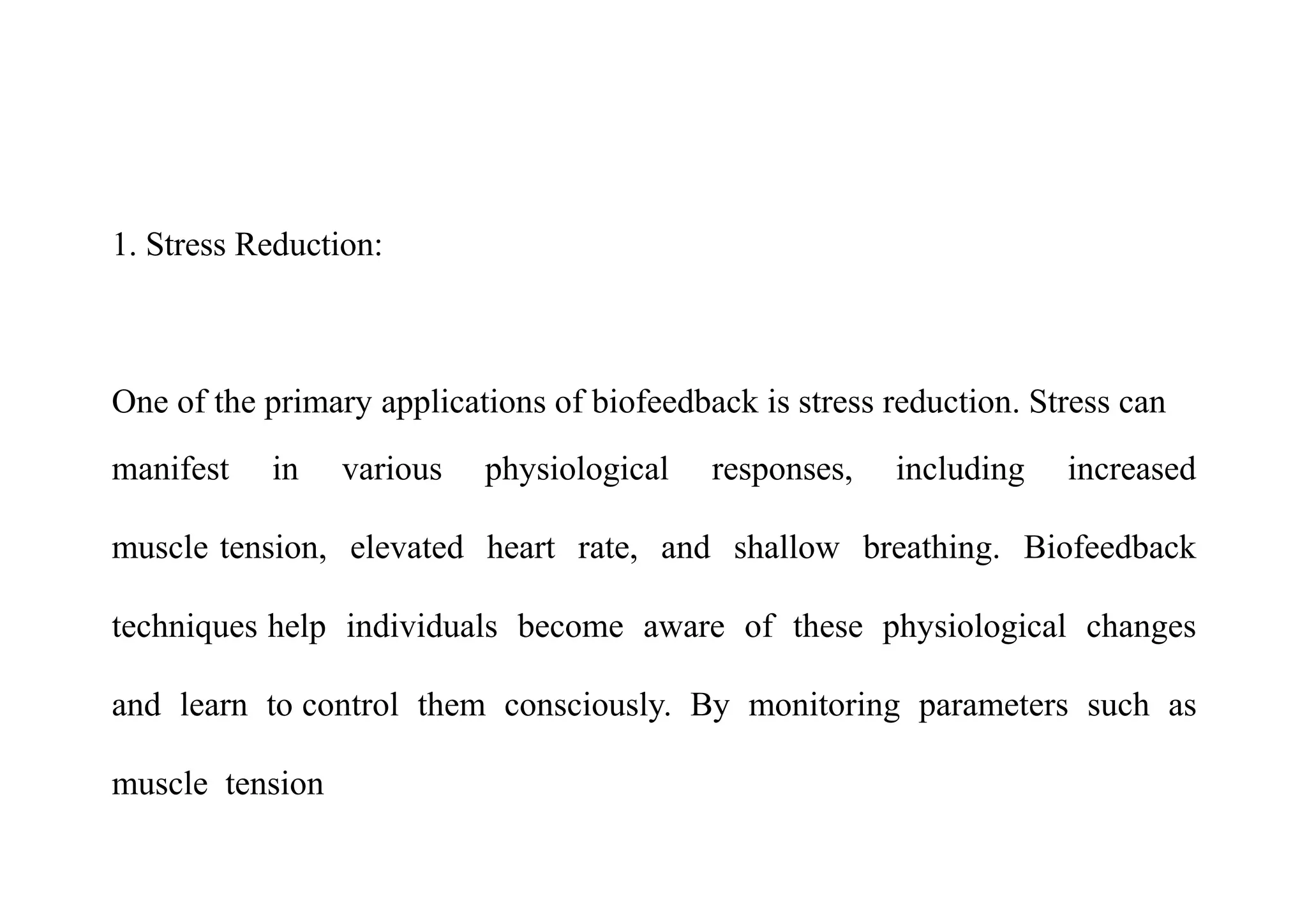 1. Stress Reduction:
One of the primary applications of biofeedback is stress reduction. Stress can
manifest in various physiological responses, including increased
muscle tension, elevated heart rate, and shallow breathing. Biofeedback
techniques help individuals become aware of these physiological changes
and learn to control them consciously. By monitoring parameters such as
muscle tension
 