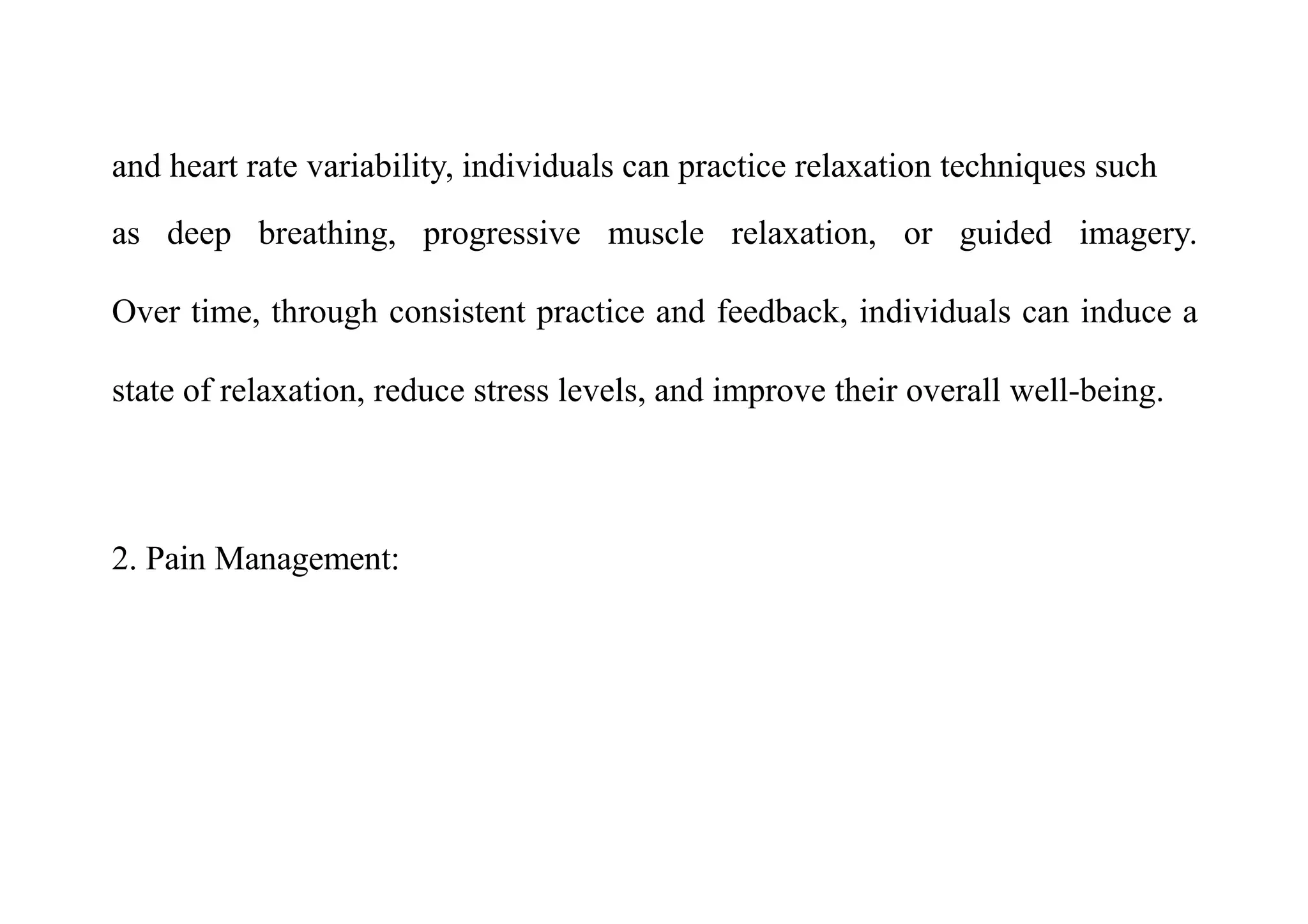 and heart rate variability, individuals can practice relaxation techniques such
as deep breathing, progressive muscle relaxation, or guided imagery.
Over time, through consistent practice and feedback, individuals can induce a
state of relaxation, reduce stress levels, and improve their overall well-being.
2. Pain Management:
 