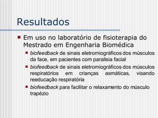 Resultados Em uso no laboratório de fisioterapia do Mestrado em Engenharia Biomédica biofeedback  de sinais eletromiográficos dos músculos da face, em pacientes com paralisia facial biofeedback  de sinais eletromiográficos dos músculos respiratórios em crianças asmáticas, visando reeducação respiratória biofeedback  para facilitar o relaxamento do músculo trapézio 