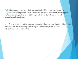 2.Meichenbaum proposed that biofeedback effects are mediated by
Cognitions where people learn to control internal processes by using self-
statements or specific mental images which in-turn trigger specific
physiological reactions.
e.g. One headache victim learned to control her temporal artery blood flow
and stop her headache by picturing “a cameo lady from a soap
advertisement” in her mind.
 