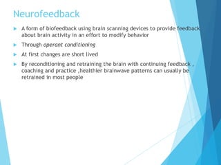 Neurofeedback
 A form of biofeedback using brain scanning devices to provide feedback
about brain activity in an effort to modify behavior
 Through operant conditioning
 At first changes are short lived
 By reconditioning and retraining the brain with continuing feedback ,
coaching and practice ,healthier brainwave patterns can usually be
retrained in most people
 