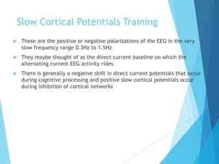 Slow Cortical Potentials Training
 These are the positive or negative polarizations of the EEG in the very
slow frequency range 0.3Hz to 1.5Hz
 They maybe thought of as the direct current baseline on which the
alternating current EEG activity rides
 There is generally a negative shift in direct current potentials that occur
during cognitive processing and positive slow cortical potentials occur
during inhibition of cortical networks
 