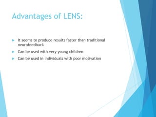 Advantages of LENS:
 It seems to produce results faster than traditional
neurofeedback
 Can be used with very young children
 Can be used in individuals with poor motivation
 