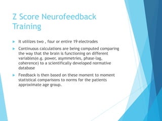 Z Score Neurofeedback
Training
 It utilizes two , four or entire 19 electrodes
 Continuous calculations are being computed comparing
the way that the brain is functioning on different
variables(e.g. power, asymmetries, phase-lag,
coherence) to a scientifically developed normative
database
 Feedback is then based on these moment to moment
statistical comparisons to norms for the patients
approximate age group.
 