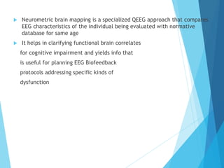 Neurometric brain mapping is a specialized QEEG approach that compares
EEG characteristics of the individual being evaluated with normative
database for same age
 It helps in clarifying functional brain correlates
for cognitive impairment and yields info that
is useful for planning EEG Biofeedback
protocols addressing specific kinds of
dysfunction
 