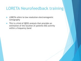 LORETA Neurofeedback training
 LORETA refers to low resolution electromagnetic
tomography
 This is a kind of QEEG analysis that provides an
estimation of the location of patients EEG activity
within a frequency band
 