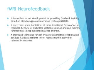fMRI-Neurofeedback
 It is a rather recent development for providing feedback training
based on blood oxygen concentration technique(BOLD)
 It overcomes some limitations of more traditional forms of neuro-
feedback because of its better spatial resolution and can examine
functioning at deep subcortical areas of brain.
 A promising technique for non-invasive psychiatric rehabilitation
because it allows patients in self regulating the activity of
relevant brain areas
 