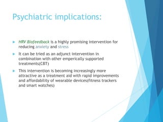 Psychiatric implications:
 HRV Biofeedback is a highly promising intervention for
reducing anxiety and stress
 It can be tried as an adjunct intervention in
combination with other emperically supported
treatments(CBT)
 This intervention is becoming increasingly more
attractive as a treatment aid with rapid improvements
and affordability of wearable devices(fitness trackers
and smart watches)
 