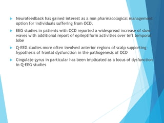  Neurofeedback has gained interest as a non pharmacological management
option for individuals suffering from OCD.
 EEG studies in patients with OCD reported a widespread increase of slow
waves with additional report of epileptiform activities over left temporal
lobe
 Q-EEG studies more often involved anterior regions of scalp supporting
hypothesis of frontal dysfunction in the pathogenesis of OCD
 Cingulate gyrus in particular has been implicated as a locus of dysfunction
in Q-EEG studies
 