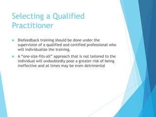 Selecting a Qualified
Practitioner
 Biofeedback training should be done under the
supervision of a qualified and certified professional who
will individualize the training.
 A “one-size-fits-all” approach that is not tailored to the
individual will undoubtedly pose a greater risk of being
ineffective and at times may be even detrimental
 