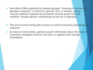  Neal Miller(1969) published his pioneering paper “learning of visceral and
glandular responses” in which he reported that ,in animals ,various
visceral responses regulated by autonomic nervous system could be
modified through operant conditioning carried out in laboratory
 This led to humans being able to learn to control involuntary physiological
responses
 By means of instruments ,patients acquire information about the status of
involuntary biological functions and learn to regulate them through
biofeedback
 
