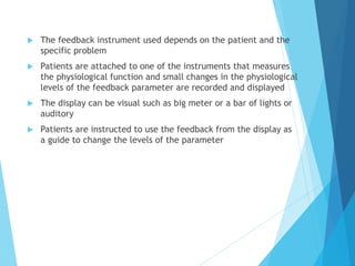  The feedback instrument used depends on the patient and the
specific problem
 Patients are attached to one of the instruments that measures
the physiological function and small changes in the physiological
levels of the feedback parameter are recorded and displayed
 The display can be visual such as big meter or a bar of lights or
auditory
 Patients are instructed to use the feedback from the display as
a guide to change the levels of the parameter
 