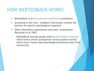 HOW BIOFEEDBACK WORKS
 Biofeedback is an instrumental conditioning procedure
 According to this view , feedback information rewards the
learners for specific physiological responses.
 Other alternative explanations have been proposed by
Raczynski et al,1982.
1. Biofeedback teaches people skills in generalized relaxation
which lowers overall sympathetic nervous system activity
which inturn moves many physiological processes away from
overactivity
 