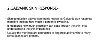 2.GALVANIC SKIN RESPONSE-
• Skin conduction activity commonly known as Galvanic skin response
monitors indicate how much a person is sweating.
• It measures how much electricity can pass through the skin, thus
understanding the skin impedance.
• Usually the monitors are connected to fingertips/palms where many
sweat glands are present.
 