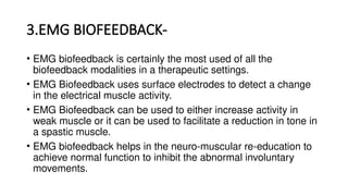 3.EMG BIOFEEDBACK-
• EMG biofeedback is certainly the most used of all the
biofeedback modalities in a therapeutic settings.
• EMG Biofeedback uses surface electrodes to detect a change
in the electrical muscle activity.
• EMG Biofeedback can be used to either increase activity in
weak muscle or it can be used to facilitate a reduction in tone in
a spastic muscle.
• EMG biofeedback helps in the neuro-muscular re-education to
achieve normal function to inhibit the abnormal involuntary
movements.
 
