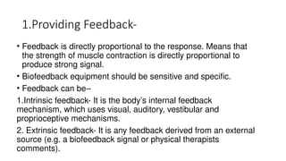 1.Providing Feedback-
• Feedback is directly proportional to the response. Means that
the strength of muscle contraction is directly proportional to
produce strong signal.
• Biofeedback equipment should be sensitive and specific.
• Feedback can be–
1.Intrinsic feedback- It is the body’s internal feedback
mechanism, which uses visual, auditory, vestibular and
proprioceptive mechanisms.
2. Extrinsic feedback- It is any feedback derived from an external
source (e.g. a biofeedback signal or physical therapists
comments).
 