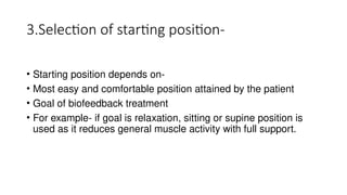 3.Selection of starting position-
• Starting position depends on-
• Most easy and comfortable position attained by the patient
• Goal of biofeedback treatment
• For example- if goal is relaxation, sitting or supine position is
used as it reduces general muscle activity with full support.
 